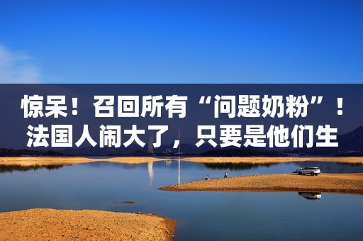 惊呆！召回所有“问题奶粉”！法国人闹大了，只要是他们生产的都不要吃了！
