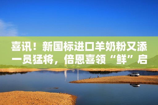 喜讯！新国标进口羊奶粉又添一员猛将，倍恩喜领“鲜”启航