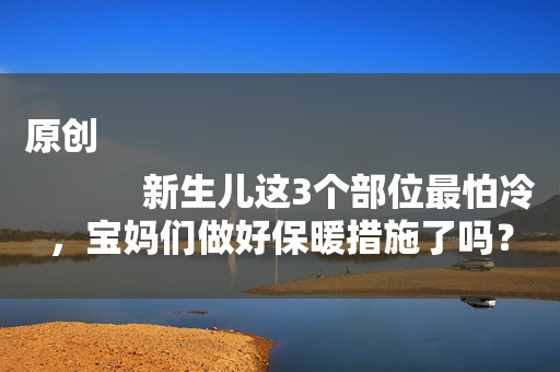 原创
            新生儿这3个部位最怕冷，宝妈们做好保暖措施了吗？