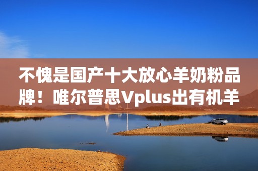 不愧是国产十大放心羊奶粉品牌！唯尔普思Vplus出有机羊奶粉啦~