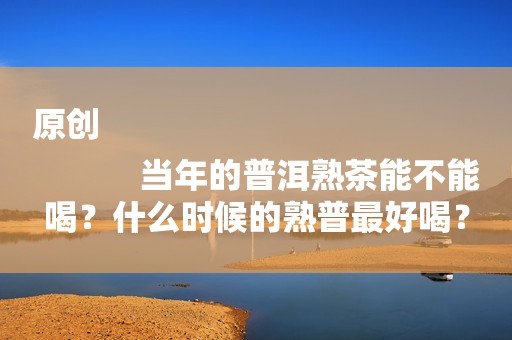 原创
            当年的普洱熟茶能不能喝？什么时候的熟普最好喝？