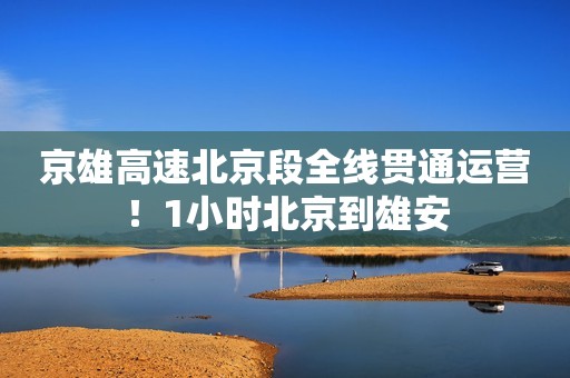 京雄高速北京段全线贯通运营！1小时北京到雄安