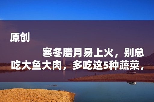 原创
            寒冬腊月易上火，别总吃大鱼大肉，多吃这5种蔬菜，润燥不上火