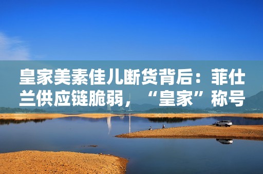 皇家美素佳儿断货背后：菲仕兰供应链脆弱，“皇家”称号被打脸