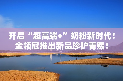 开启“超高端+”奶粉新时代！金领冠推出新品珍护菁赐！
