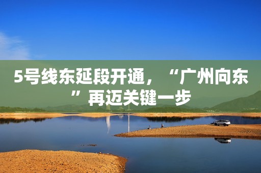 5号线东延段开通，“广州向东”再迈关键一步
