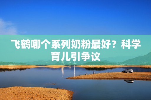 飞鹤哪个系列奶粉最好？科学育儿引争议