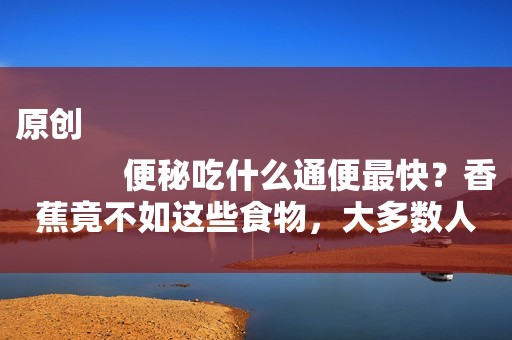 原创
            便秘吃什么通便最快？香蕉竟不如这些食物，大多数人都不知道