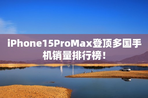 iPhone15ProMax登顶多国手机销量排行榜！