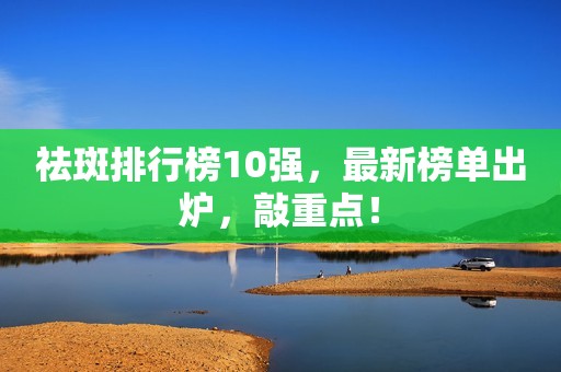 祛斑排行榜10强，最新榜单出炉，敲重点！