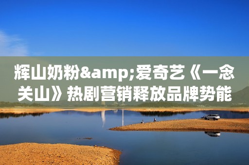 辉山奶粉&爱奇艺《一念关山》热剧营销释放品牌势能