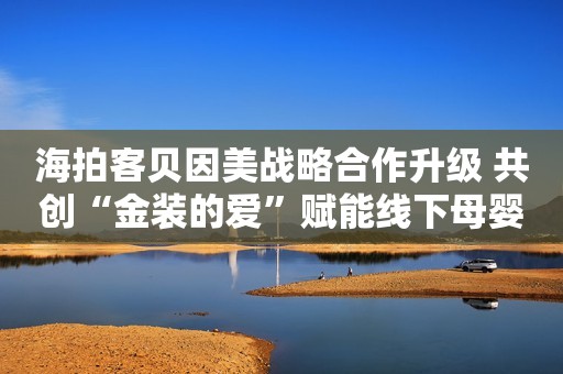 海拍客贝因美战略合作升级 共创“金装的爱”赋能线下母婴市场