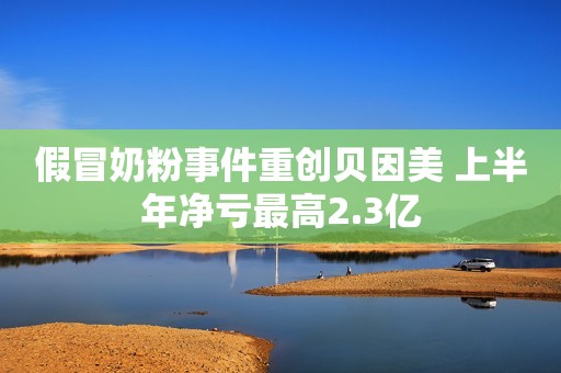 假冒奶粉事件重创贝因美 上半年净亏最高2.3亿