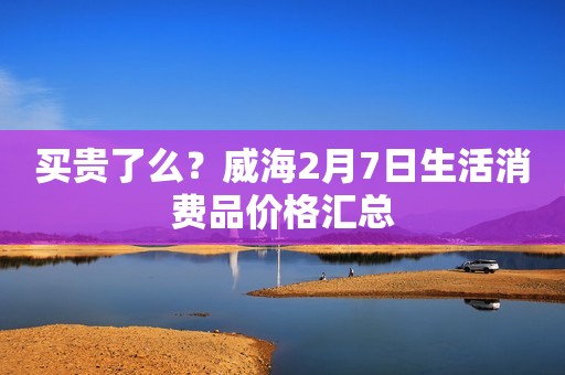 买贵了么？威海2月7日生活消费品价格汇总