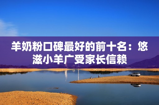 羊奶粉口碑最好的前十名：悠滋小羊广受家长信赖