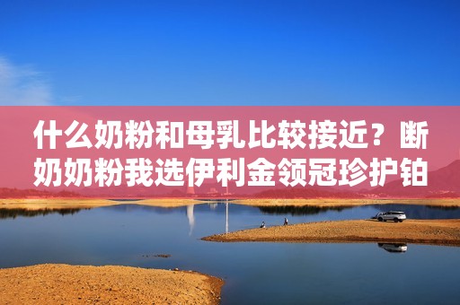 什么奶粉和母乳比较接近？断奶奶粉我选伊利金领冠珍护铂萃