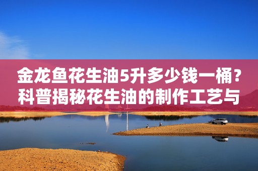 金龙鱼花生油5升多少钱一桶？科普揭秘花生油的制作工艺与价格