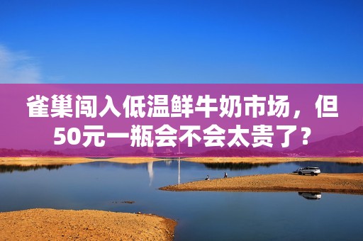 雀巢闯入低温鲜牛奶市场，但50元一瓶会不会太贵了？