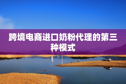 跨境电商进口奶粉代理的第三种模式