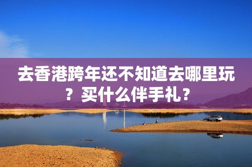 去香港跨年还不知道去哪里玩？买什么伴手礼？