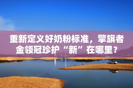 重新定义好奶粉标准，擎旗者金领冠珍护“新”在哪里？