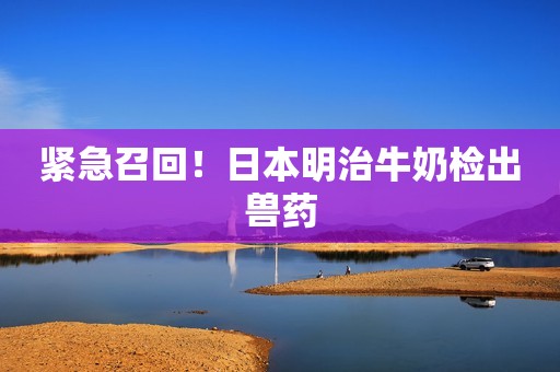 紧急召回！日本明治牛奶检出兽药