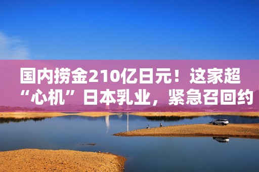 国内捞金210亿日元！这家超“心机”日本乳业，紧急召回约4.5万瓶