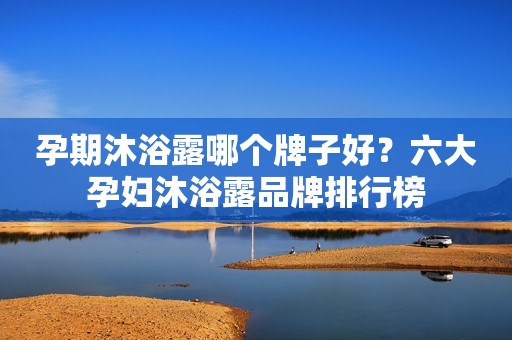 孕期沐浴露哪个牌子好？六大孕妇沐浴露品牌排行榜