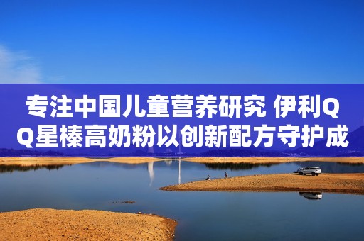 专注中国儿童营养研究 伊利QQ星榛高奶粉以创新配方守护成长
