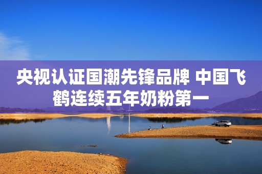央视认证国潮先锋品牌 中国飞鹤连续五年奶粉第一