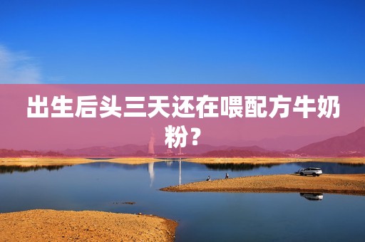 出生后头三天还在喂配方牛奶粉？