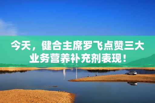 今天，健合主席罗飞点赞三大业务营养补充剂表现！