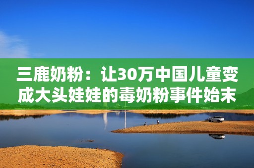 三鹿奶粉：让30万中国儿童变成大头娃娃的毒奶粉事件始末