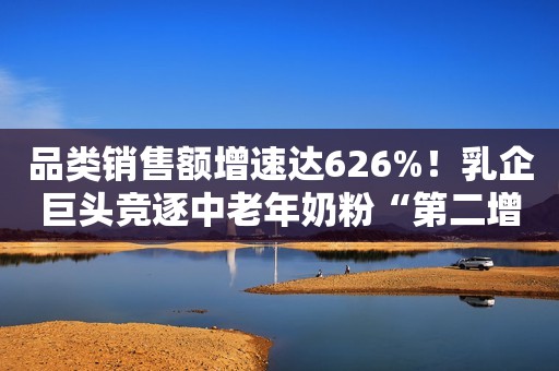 品类销售额增速达626%！乳企巨头竞逐中老年奶粉“第二增长曲线”