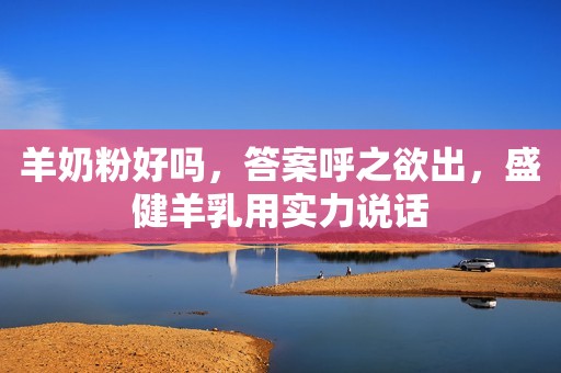 羊奶粉好吗，答案呼之欲出，盛健羊乳用实力说话