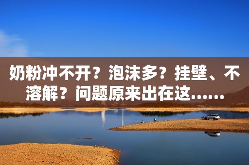 奶粉冲不开？泡沫多？挂壁、不溶解？问题原来出在这……