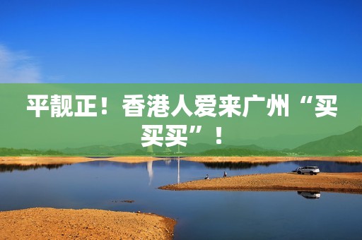 平靓正！香港人爱来广州“买买买”！