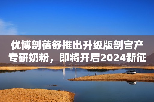 优博剖蓓舒推出升级版剖宫产专研奶粉，即将开启2024新征程！