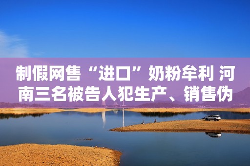 制假网售“进口”奶粉牟利 河南三名被告人犯生产、销售伪劣产品罪获刑