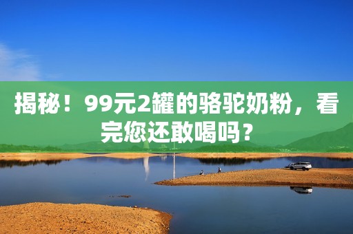 揭秘！99元2罐的骆驼奶粉，看完您还敢喝吗？