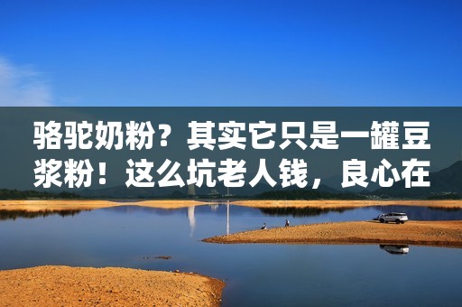 骆驼奶粉？其实它只是一罐豆浆粉！这么坑老人钱，良心在哪里？
