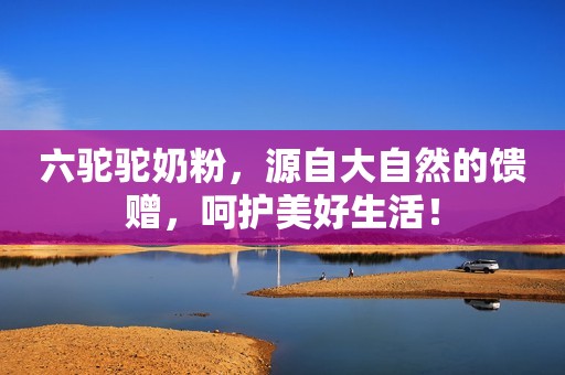 六驼驼奶粉，源自大自然的馈赠，呵护美好生活！