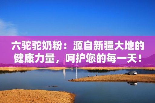 六驼驼奶粉：源自新疆大地的健康力量，呵护您的每一天！