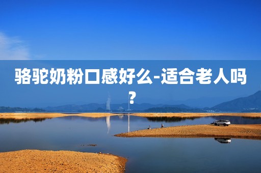 骆驼奶粉口感好么-适合老人吗？