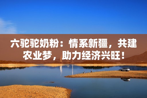 六驼驼奶粉：情系新疆，共建农业梦，助力经济兴旺！