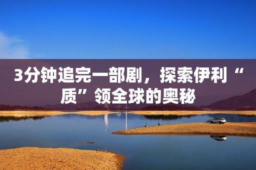 3分钟追完一部剧，探索伊利“质”领全球的奥秘