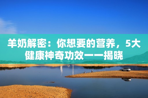 羊奶解密：你想要的营养，5大健康神奇功效一一揭晓