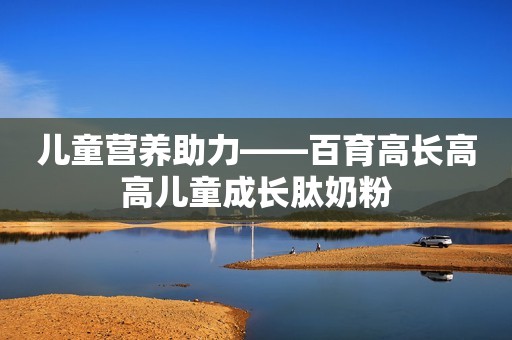 儿童营养助力——百育高长高高儿童成长肽奶粉