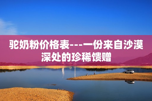 驼奶粉价格表---一份来自沙漠深处的珍稀馈赠