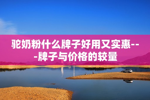 驼奶粉什么牌子好用又实惠---牌子与价格的较量